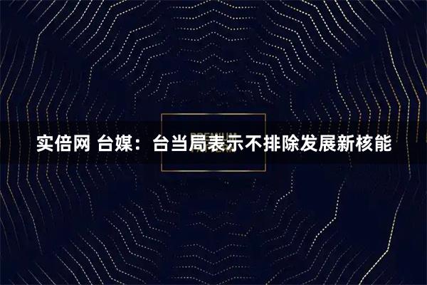实倍网 台媒：台当局表示不排除发展新核能