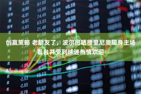 创赢策略 老朋友了，波尔图晒穆里尼奥现身主场看台并受到球迷热情欢迎