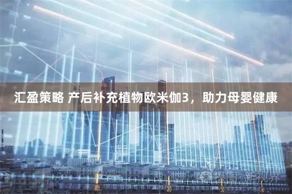 汇盈策略 产后补充植物欧米伽3，助力母婴健康