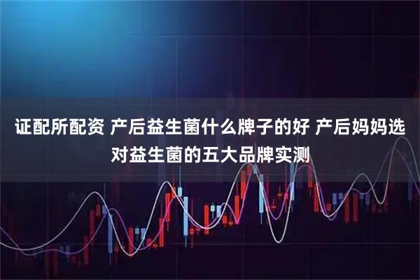 证配所配资 产后益生菌什么牌子的好 产后妈妈选对益生菌的五大品牌实测