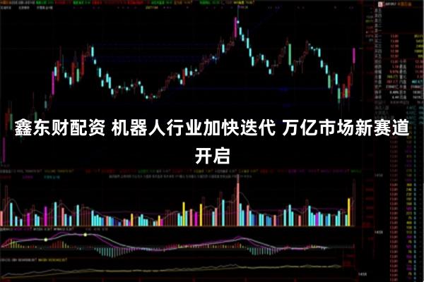 鑫东财配资 机器人行业加快迭代 万亿市场新赛道开启