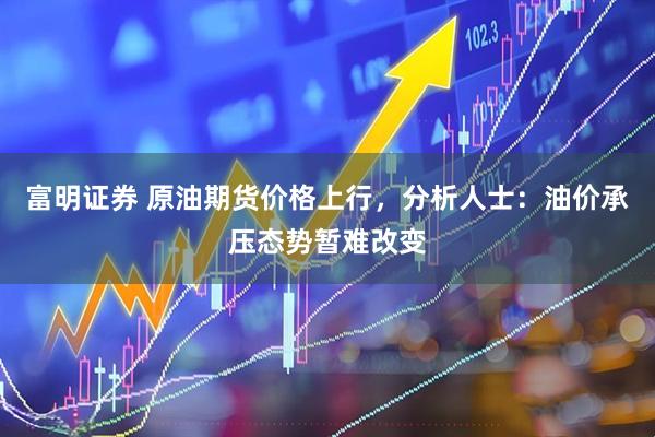 富明证券 原油期货价格上行，分析人士：油价承压态势暂难改变
