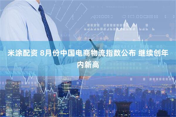 米涂配资 8月份中国电商物流指数公布 继续创年内新高