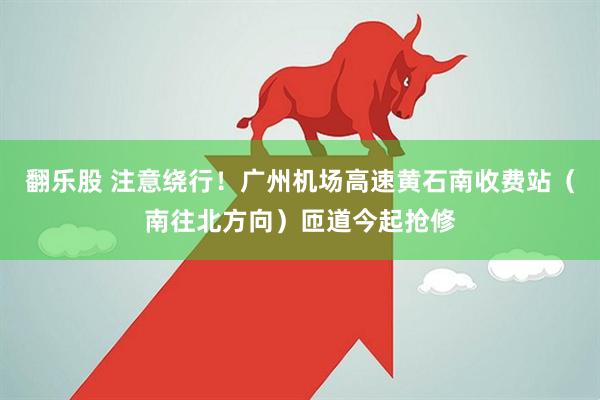 翻乐股 注意绕行！广州机场高速黄石南收费站（南往北方向）匝道今起抢修