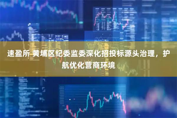 速盈所 黄埔区纪委监委深化招投标源头治理，护航优化营商环境