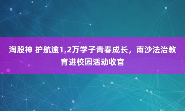 淘股神 护航逾1.2万学子青春成长，南沙法治教育进校园活动收官