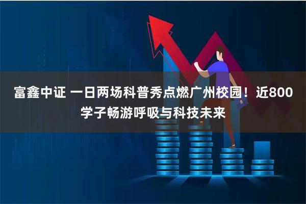 富鑫中证 一日两场科普秀点燃广州校园！近800学子畅游呼吸与科技未来