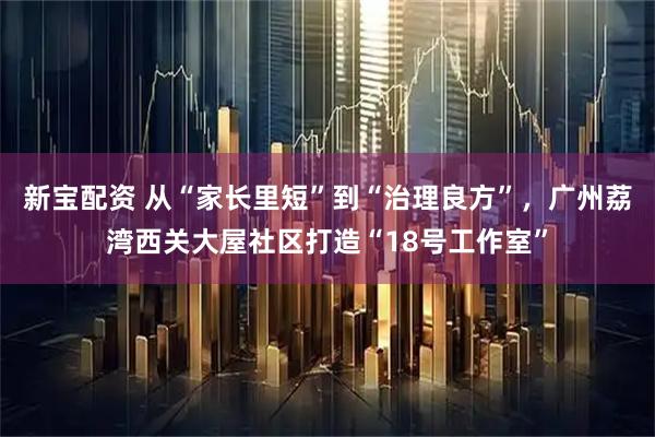 新宝配资 从“家长里短”到“治理良方”，广州荔湾西关大屋社区打造“18号工作室”