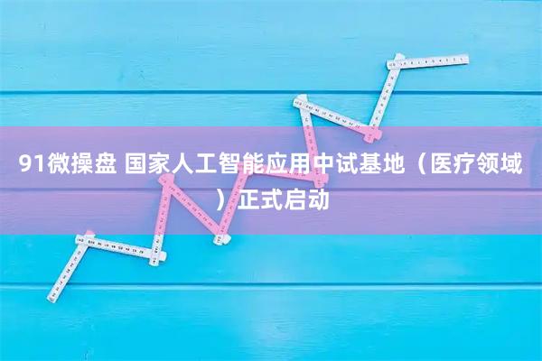 91微操盘 国家人工智能应用中试基地（医疗领域）正式启动