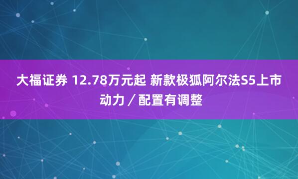 大福证券 12.78万元起 新款极狐阿尔法S5上市 动力／配置有调整