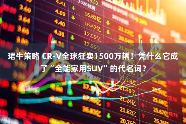 珺牛策略 CR-V全球狂卖1500万辆！凭什么它成了“全能家用SUV”的代名词？