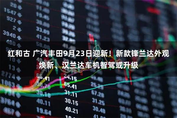 红和古 广汽丰田9月23日迎新！新款锋兰达外观焕新、汉兰达车机智驾或升级