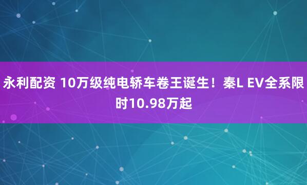 永利配资 10万级纯电轿车卷王诞生！秦L EV全系限时10.98万起