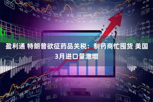 盈利通 特朗普欲征药品关税：制药商忙囤货 美国3月进口量激增