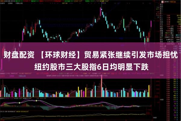 财盘配资 【环球财经】贸易紧张继续引发市场担忧 纽约股市三大股指6日均明显下跌