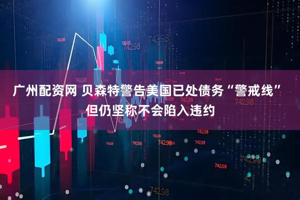 广州配资网 贝森特警告美国已处债务“警戒线” 但仍坚称不会陷入违约