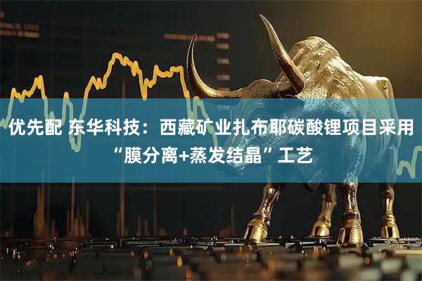 优先配 东华科技：西藏矿业扎布耶碳酸锂项目采用“膜分离+蒸发结晶”工艺