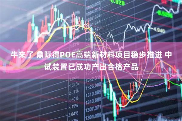 牛来了 鼎际得POE高端新材料项目稳步推进 中试装置已成功产出合格产品