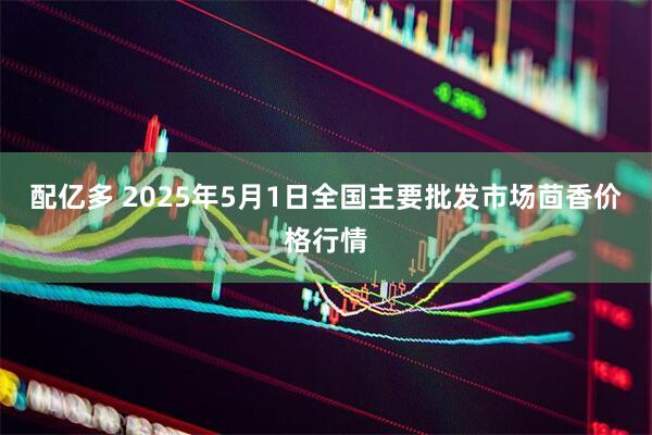 配亿多 2025年5月1日全国主要批发市场茴香价格行情