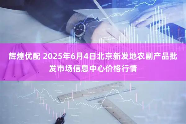 辉煌优配 2025年6月4日北京新发地农副产品批发市场信息中心价格行情
