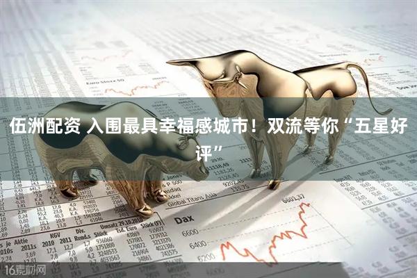 伍洲配资 入围最具幸福感城市！双流等你“五星好评”