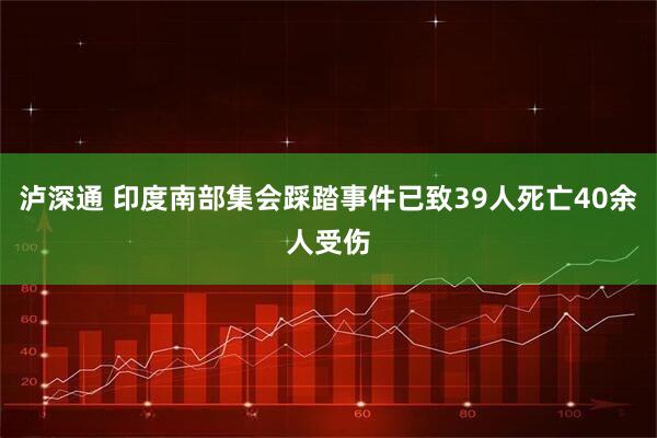 泸深通 印度南部集会踩踏事件已致39人死亡40余人受伤