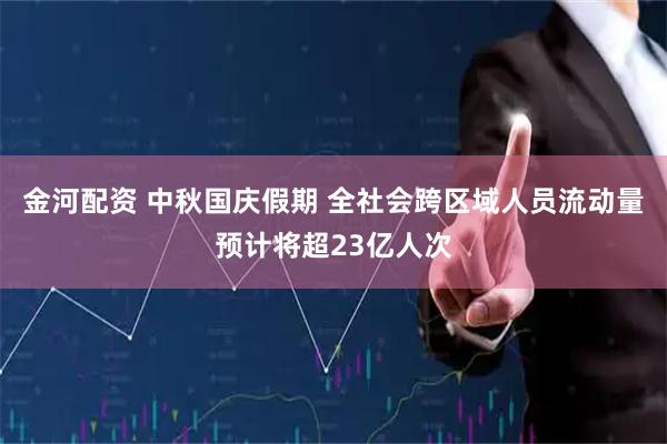 金河配资 中秋国庆假期 全社会跨区域人员流动量预计将超23亿人次