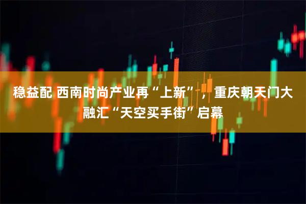 稳益配 西南时尚产业再“上新” ，重庆朝天门大融汇“天空买手街”启幕