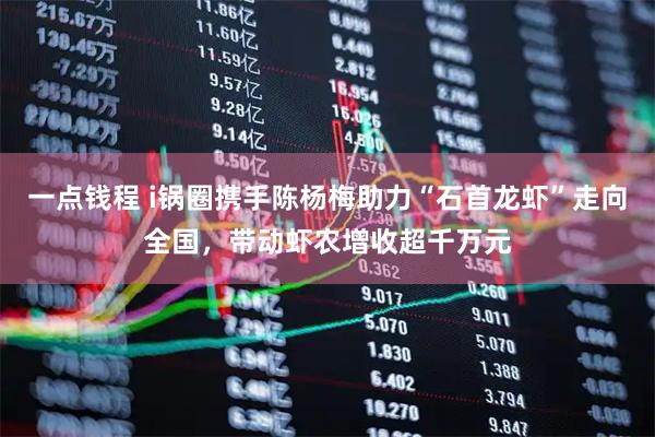 一点钱程 i锅圈携手陈杨梅助力“石首龙虾”走向全国，带动虾农增收超千万元