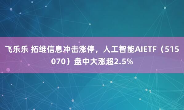 飞乐乐 拓维信息冲击涨停，人工智能AIETF（515070）盘中大涨超2.5%