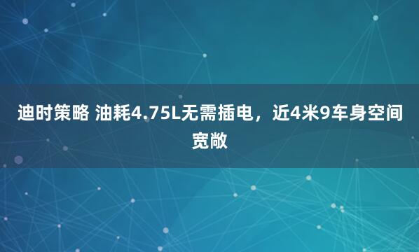 迪时策略 油耗4.75L无需插电,近4米9车身空间宽敞