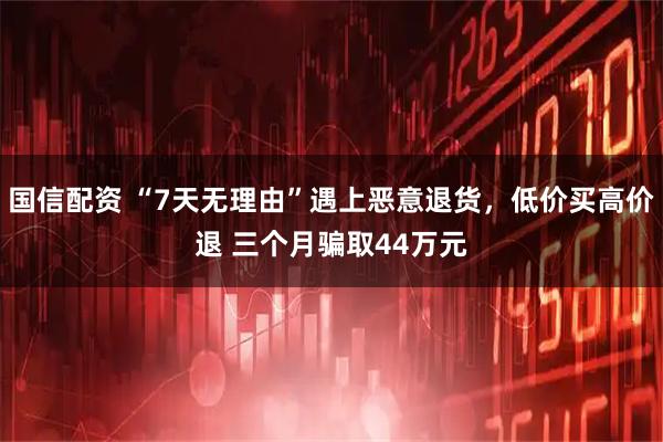 国信配资 “7天无理由”遇上恶意退货，低价买高价退 三个月骗取44万元