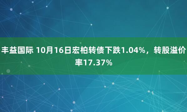 丰益国际 10月16日宏柏转债下跌1.04%，转股溢价率17.37%