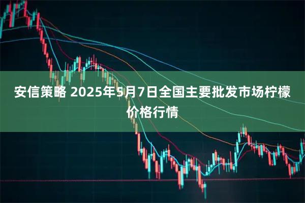 安信策略 2025年5月7日全国主要批发市场柠檬价格行情