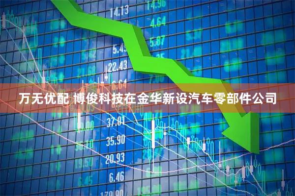 万无优配 博俊科技在金华新设汽车零部件公司