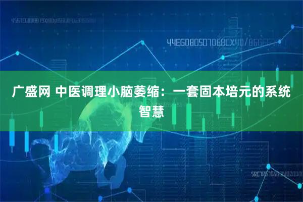 广盛网 中医调理小脑萎缩：一套固本培元的系统智慧
