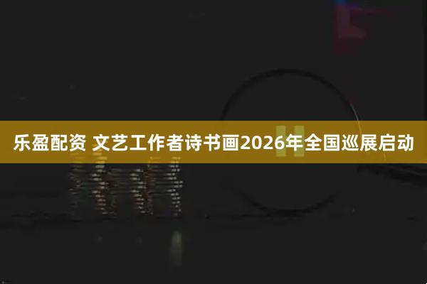 乐盈配资 文艺工作者诗书画2026年全国巡展启动