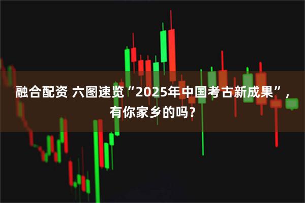 融合配资 六图速览“2025年中国考古新成果”，有你家乡的吗？