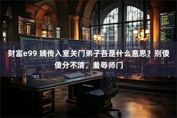 财富e99 嫡传入室关门弟子各是什么意思？别傻傻分不清，羞辱师门