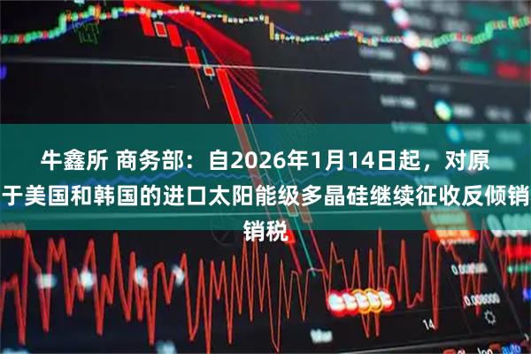 牛鑫所 商务部：自2026年1月14日起，对原产于美国和韩国的进口太阳能级多晶硅继续征收反倾销税