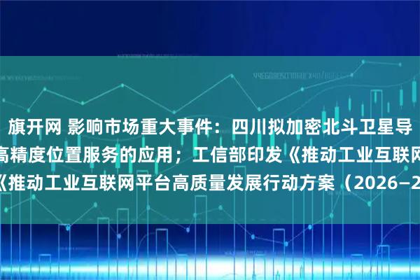 旗开网 影响市场重大事件：四川拟加密北斗卫星导航定位基准站，推进北斗高精度位置服务的应用；工信部印发《推动工业互联网平台高质量发展行动方案（2026—2028年）》