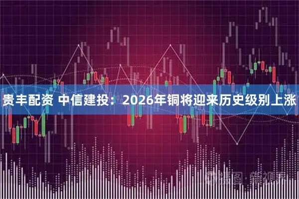 贵丰配资 中信建投：2026年铜将迎来历史级别上涨