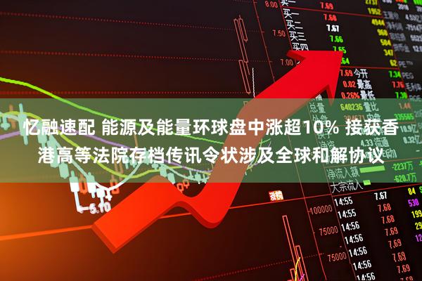 忆融速配 能源及能量环球盘中涨超10% 接获香港高等法院存档传讯令状涉及全球和解协议