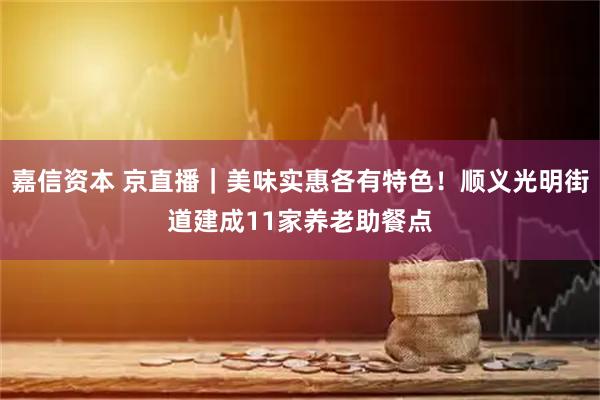 嘉信资本 京直播｜美味实惠各有特色！顺义光明街道建成11家养老助餐点
