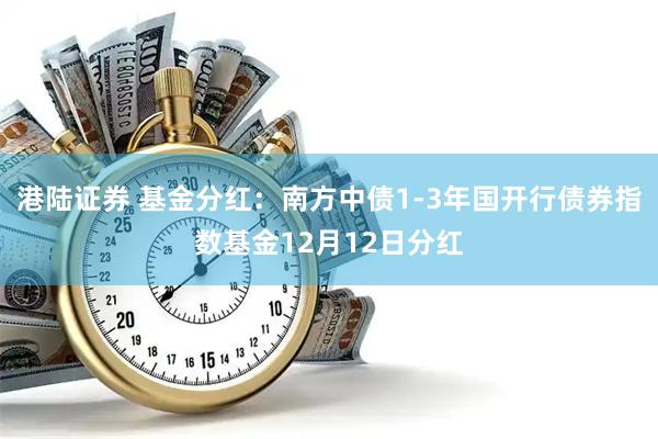 港陆证券 基金分红：南方中债1-3年国开行债券指数基金12月12日分红