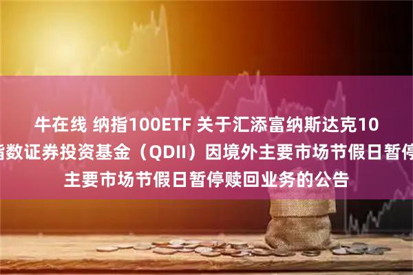 牛在线 纳指100ETF 关于汇添富纳斯达克100交易型开放式指数证券投资基金(QDII)因境外主要市场节假日暂停赎回业务的公告