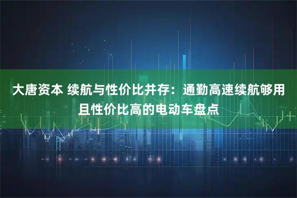 大唐资本 续航与性价比并存：通勤高速续航够用且性价比高的电动车盘点