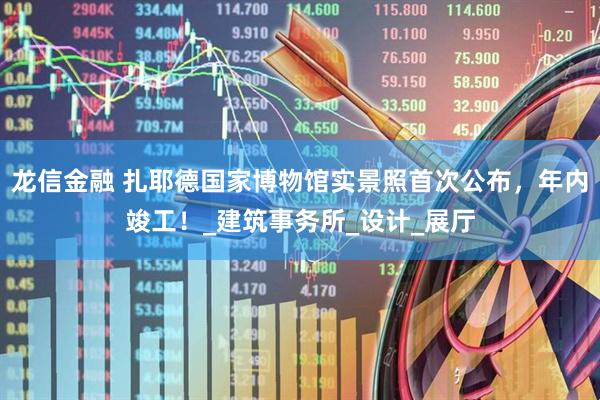 龙信金融 扎耶德国家博物馆实景照首次公布，年内竣工！_建筑事务所_设计_展厅