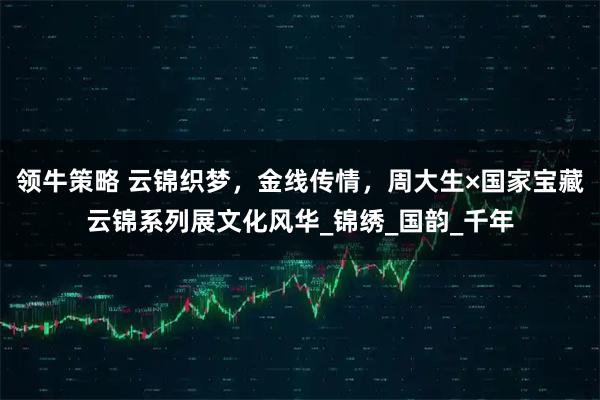 领牛策略 云锦织梦，金线传情，周大生×国家宝藏云锦系列展文化风华_锦绣_国韵_千年