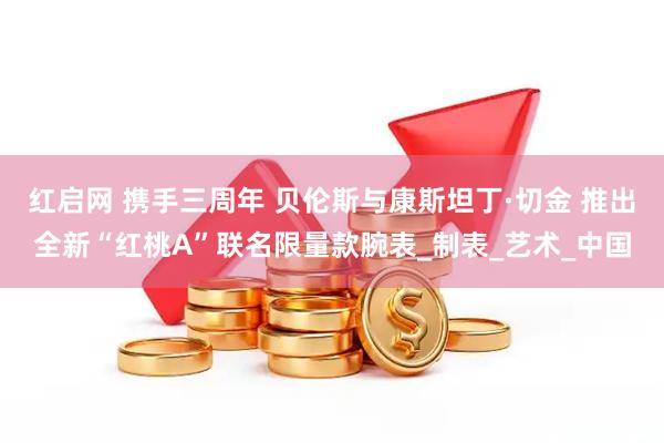 红启网 携手三周年 贝伦斯与康斯坦丁·切金 推出全新“红桃A”联名限量款腕表_制表_艺术_中国
